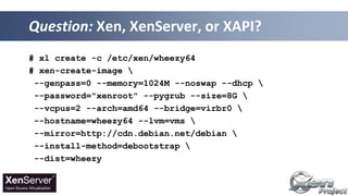 # xl create -c /etc/xen/wheezy64
# xen-create-image 
--genpass=0 --memory=1024M --noswap --dhcp 
--password="xenroot" --pygrub --size=8G 
--vcpus=2 --arch=amd64 --bridge=virbr0 
--hostname=wheezy64 --lvm=vms 
--mirror=http://cdn.debian.net/debian 
--install-method=debootstrap 
--dist=wheezy
Question: Xen, XenServer, or XAPI?
 