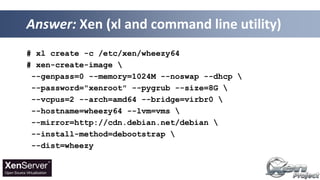# xl create -c /etc/xen/wheezy64
# xen-create-image 
--genpass=0 --memory=1024M --noswap --dhcp 
--password="xenroot" --pygrub --size=8G 
--vcpus=2 --arch=amd64 --bridge=virbr0 
--hostname=wheezy64 --lvm=vms 
--mirror=http://cdn.debian.net/debian 
--install-method=debootstrap 
--dist=wheezy
Answer: Xen (xl and command line utility)
 