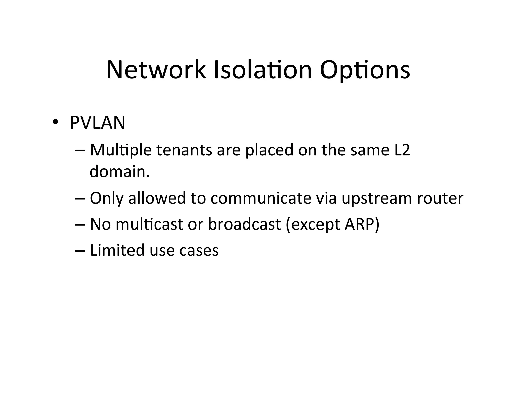 Network	
  Isola,on	
  Op,ons	
  
•  PVLAN	
  
– Mul,ple	
  tenants	
  are	
  placed	
  on	
  the	
  same	
  L2	
  
domain.	
  	
  
– Only	
  allowed	
  to	
  communicate	
  via	
  upstream	
  router	
  
– No	
  mul,cast	
  or	
  broadcast	
  (except	
  ARP)	
  
– Limited	
  use	
  cases	
  
 