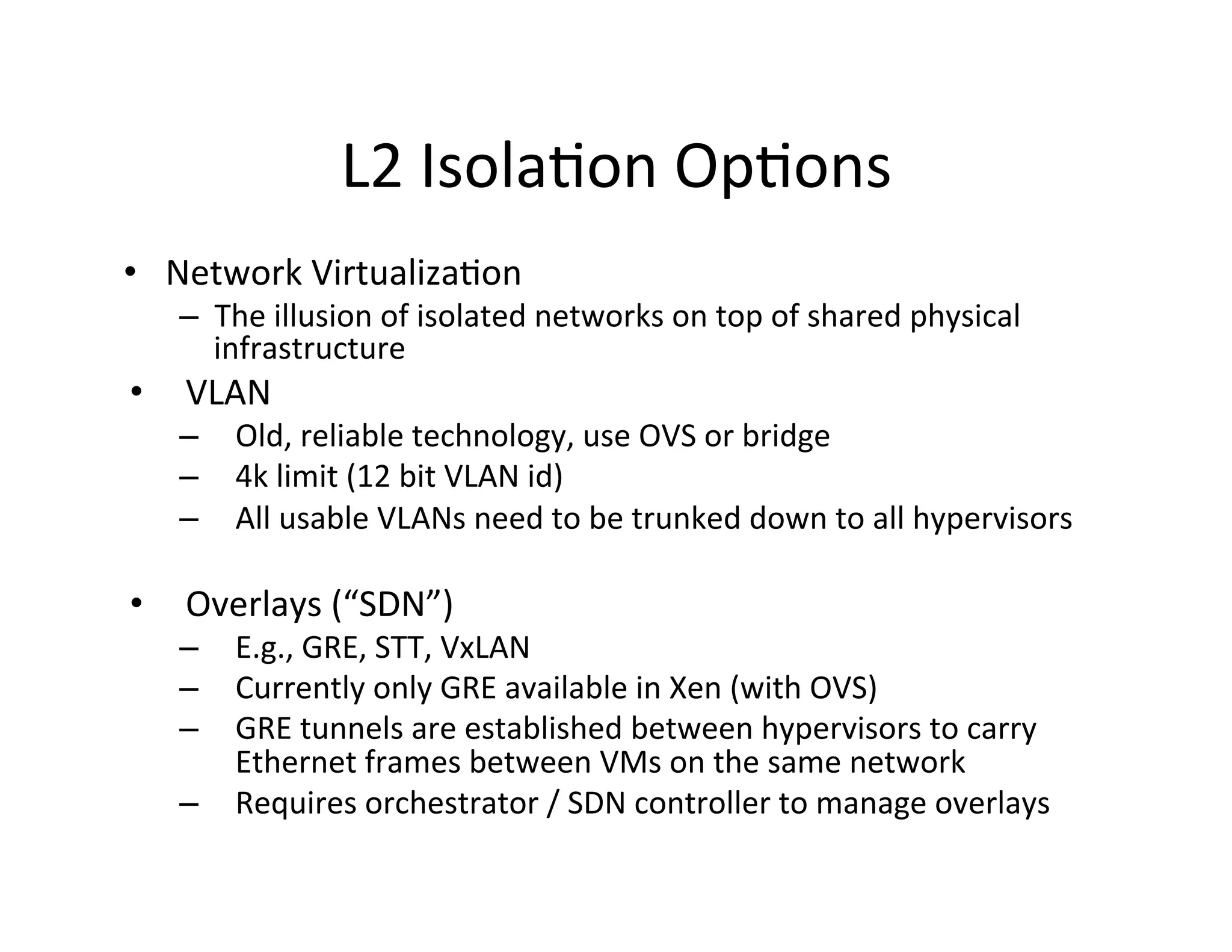 L2	
  Isola,on	
  Op,ons	
  
•  Network	
  Virtualiza,on	
  
–  The	
  illusion	
  of	
  isolated	
  networks	
  on	
  top	
  of	
  shared	
  physical	
  
infrastructure	
  
•  VLAN	
  
–  Old,	
  reliable	
  technology,	
  use	
  OVS	
  or	
  bridge	
  
–  4k	
  limit	
  (12	
  bit	
  VLAN	
  id)	
  
–  All	
  usable	
  VLANs	
  need	
  to	
  be	
  trunked	
  down	
  to	
  all	
  hypervisors	
  
	
  
•  Overlays	
  (“SDN”)	
  
–  E.g.,	
  GRE,	
  STT,	
  VxLAN	
  
–  Currently	
  only	
  GRE	
  available	
  in	
  Xen	
  (with	
  OVS)	
  
–  GRE	
  tunnels	
  are	
  established	
  between	
  hypervisors	
  to	
  carry	
  
Ethernet	
  frames	
  between	
  VMs	
  on	
  the	
  same	
  network	
  
–  Requires	
  orchestrator	
  /	
  SDN	
  controller	
  to	
  manage	
  overlays	
  
 