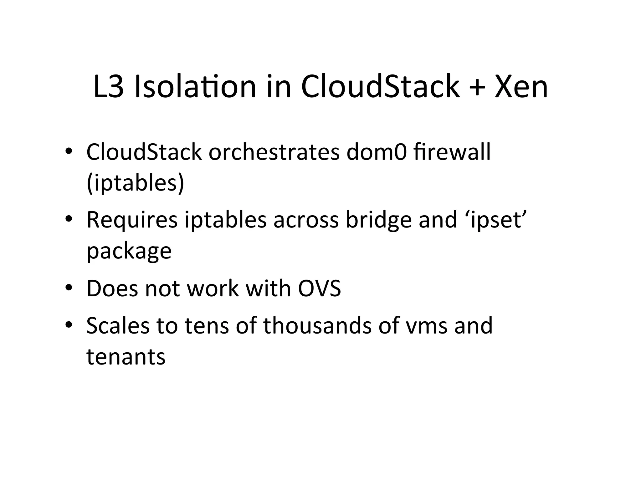 L3	
  Isola,on	
  in	
  CloudStack	
  +	
  Xen	
  
•  CloudStack	
  orchestrates	
  dom0	
  ﬁrewall	
  
(iptables)	
  
•  Requires	
  iptables	
  across	
  bridge	
  and	
  ‘ipset’	
  
package	
  
•  Does	
  not	
  work	
  with	
  OVS	
  
•  Scales	
  to	
  tens	
  of	
  thousands	
  of	
  vms	
  and	
  
tenants	
  
	
  
 