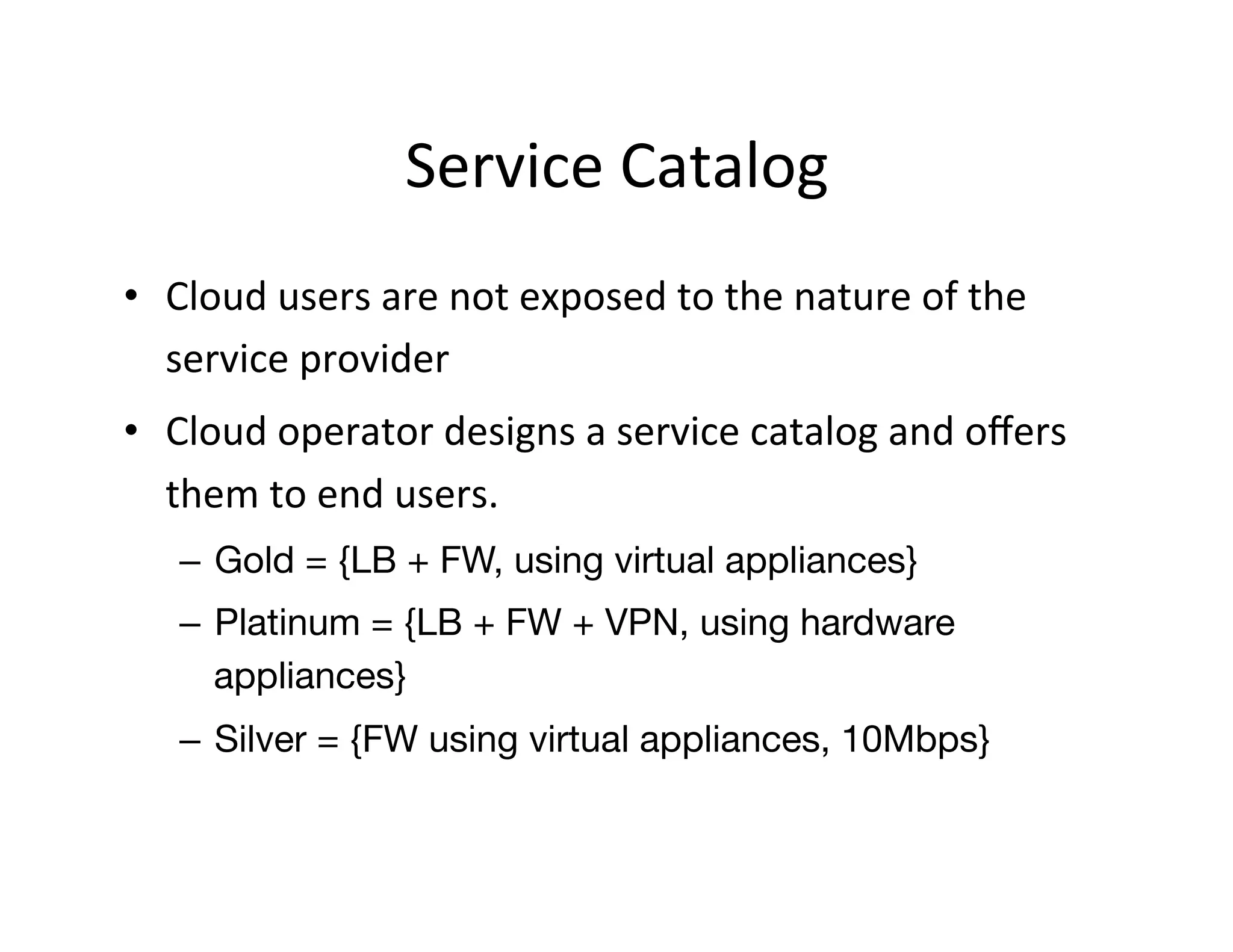 Service	
  Catalog	
  
•  Cloud	
  users	
  are	
  not	
  exposed	
  to	
  the	
  nature	
  of	
  the	
  
service	
  provider	
  
•  Cloud	
  operator	
  designs	
  a	
  service	
  catalog	
  and	
  oﬀers	
  
them	
  to	
  end	
  users.	
  
–  Gold = {LB + FW, using virtual appliances}
–  Platinum = {LB + FW + VPN, using hardware
appliances}
–  Silver = {FW using virtual appliances, 10Mbps}
 