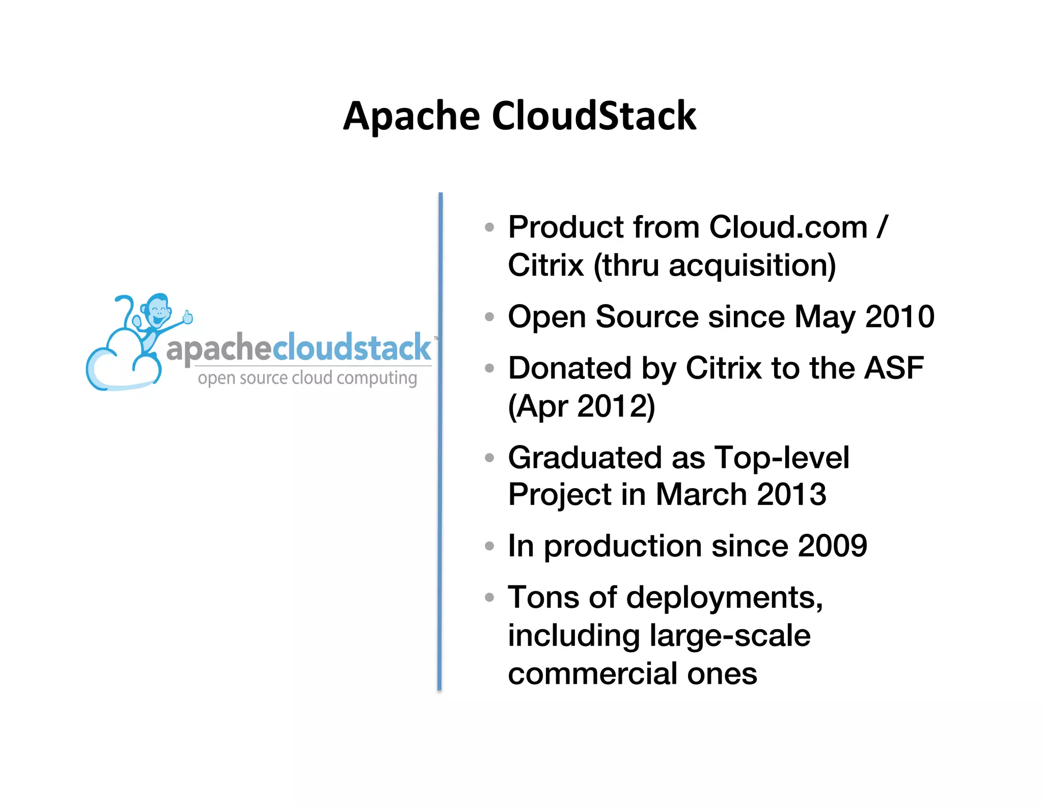 !
•  Product from Cloud.com /
Citrix (thru acquisition)!
•  Open Source since May 2010!
•  Donated by Citrix to the ASF
(Apr 2012)!
•  Graduated as Top-level
Project in March 2013!
•  In production since 2009!
•  Tons of deployments,
including large-scale
commercial ones!
Apache	
  CloudStack	
  
 