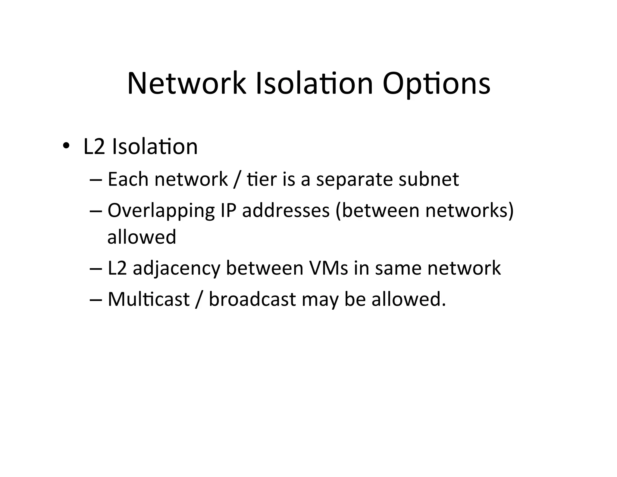 Network	
  Isola,on	
  Op,ons	
  
•  L2	
  Isola,on	
  
– Each	
  network	
  /	
  ,er	
  is	
  a	
  separate	
  subnet	
  
– Overlapping	
  IP	
  addresses	
  (between	
  networks)	
  
allowed	
  
– L2	
  adjacency	
  between	
  VMs	
  in	
  same	
  network	
  
– Mul,cast	
  /	
  broadcast	
  may	
  be	
  allowed.	
  
 