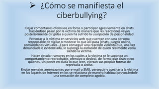  ¿Cómo se manifiesta el
ciberbullying?
Dejar comentarios ofensivos en foros o participar agresivamente en chats
haciéndose pasar por la víctima de manera que las reacciones vayan
posteriormente dirigidas a quien ha sufrido la usurpación de personalidad.
Provocar a la víctima en servicios web que cuentan con una persona
responsable de vigilar o moderar lo que allí pasa (chats, juegos online,
comunidades virtuales…) para conseguir una reacción violenta que, una vez
denunciada o evidenciada, le suponga la exclusión de quien realmente venía
siendo la víctima.
Hacer circular rumores en los cuales a la víctima se le suponga un
comportamiento reprochable, ofensivo o desleal, de forma que sean otros
quienes, sin poner en duda lo que leen, ejerzan sus propias formas de
represalia o acoso.
Enviar menajes amenazantes por e-mail o SMS, perseguir y acechar a la víctima
en los lugares de Internet en los se relaciona de manera habitual provocándole
una sensación de completo agobio.
 