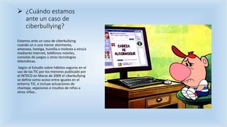  ¿Cuándo estamos
ante un caso de
ciberbullying?
Estamos ante un caso de ciberbullying
cuando un o una menor atormenta,
amenaza, hostiga, humilla o molesta a otro/a
mediante Internet, teléfonos móviles,
consolas de juegos u otras tecnologías
telemáticas.
Según el Estudio sobre hábitos seguros en el
uso de las TIC por los menores publicado por
el INTECO en Marzo de 2009 el ciberbullying
se define como acoso entre iguales en el
entorno TIC, e incluye actuaciones de
chantaje, vejaciones e insultos de niños a
otros niños..
 