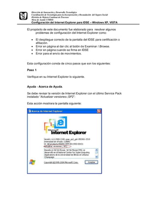 Dirección de Innovación y Desarrollo Tecnológico
   Coordinación de Tecnología para la Incorporación y Recaudación del Seguro Social
   División de Mejora Continua de Procesos
   Mesa de Ayuda CTIRSS
   Configuración del Internet Explorer para IDSE                  Windows XP, VISTA

El propósito de este documento fue elaborado para resolver algunos
       problemas de configuración del Internet Explorer como:

   ·   El despliegue correcto de la pantalla del IDSE para certificación o
       afiliación.
   ·   Error en página al dar clic al botón de Examinar / Browse.
   ·   Error en página cuando se firma en IDSE
   ·   Error para el envío de movimientos.


Esta configuración consta de cinco pasos que son los siguientes:

Paso 1

Verifique en su Internet Explorer lo siguiente.


Ayuda - Acerca de Ayuda.

Se debe revisar la versión de Internet Explorer con el último Service Pack
instalado Actualizar versiones:;SP2 :

Esta acción mostrara la pantalla siguiente:
 