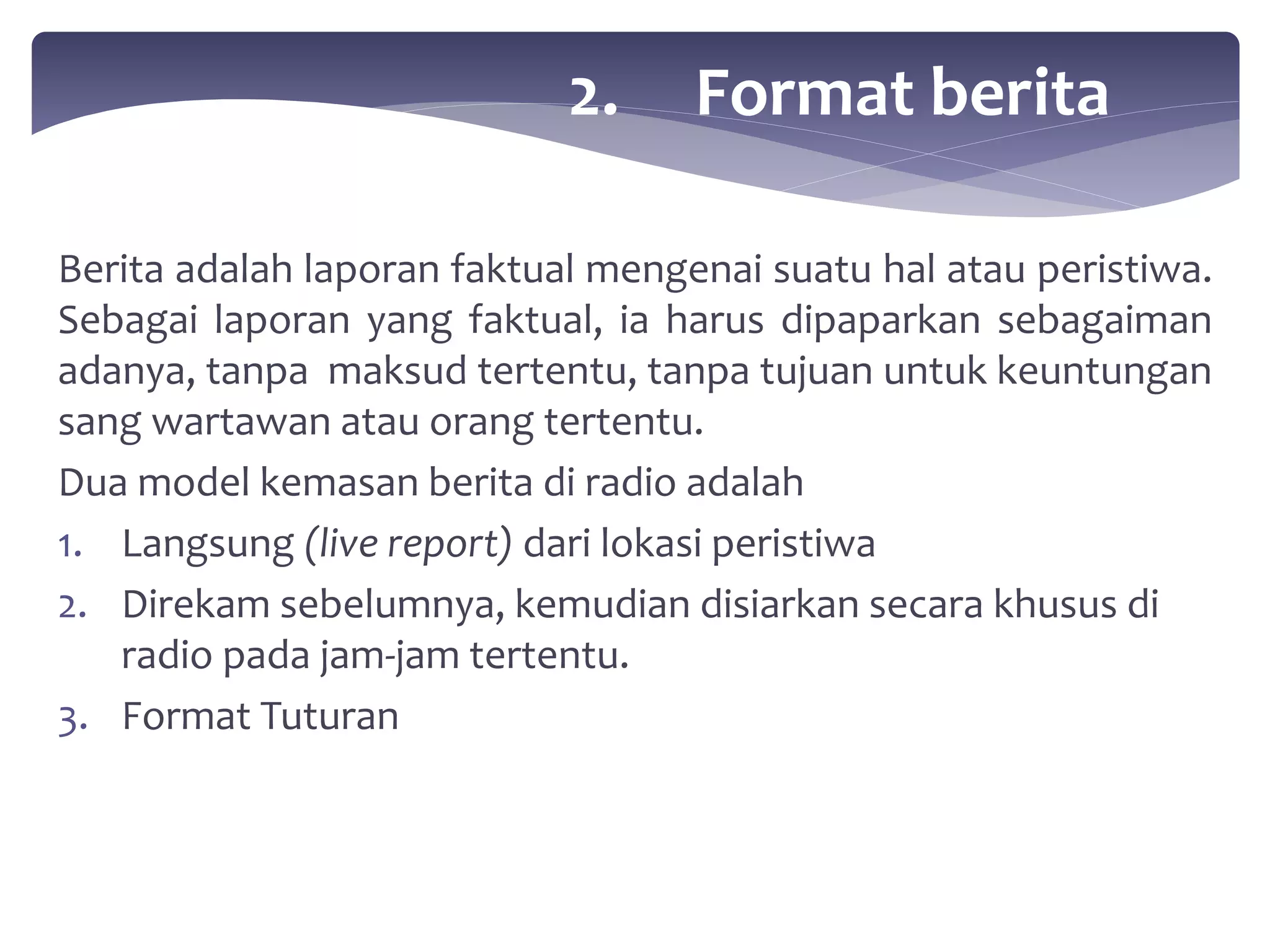 2. Format berita 
Berita adalah laporan faktual mengenai suatu hal atau peristiwa. 
Sebagai laporan yang faktual, ia harus dipaparkan sebagaiman 
adanya, tanpa maksud tertentu, tanpa tujuan untuk keuntungan 
sang wartawan atau orang tertentu. 
Dua model kemasan berita di radio adalah 
1. Langsung (live report) dari lokasi peristiwa 
2. Direkam sebelumnya, kemudian disiarkan secara khusus di 
radio pada jam-jam tertentu. 
3. Format Tuturan 
 