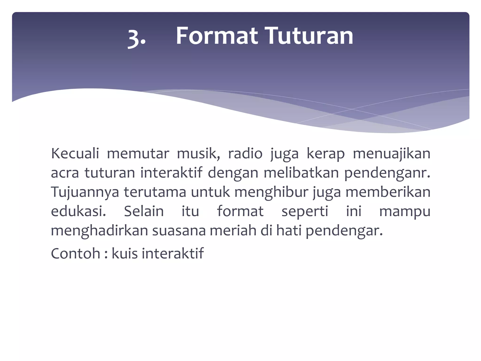 3. Format Tuturan 
Kecuali memutar musik, radio juga kerap menuajikan 
acra tuturan interaktif dengan melibatkan pendenganr. 
Tujuannya terutama untuk menghibur juga memberikan 
edukasi. Selain itu format seperti ini mampu 
menghadirkan suasana meriah di hati pendengar. 
Contoh : kuis interaktif 
 