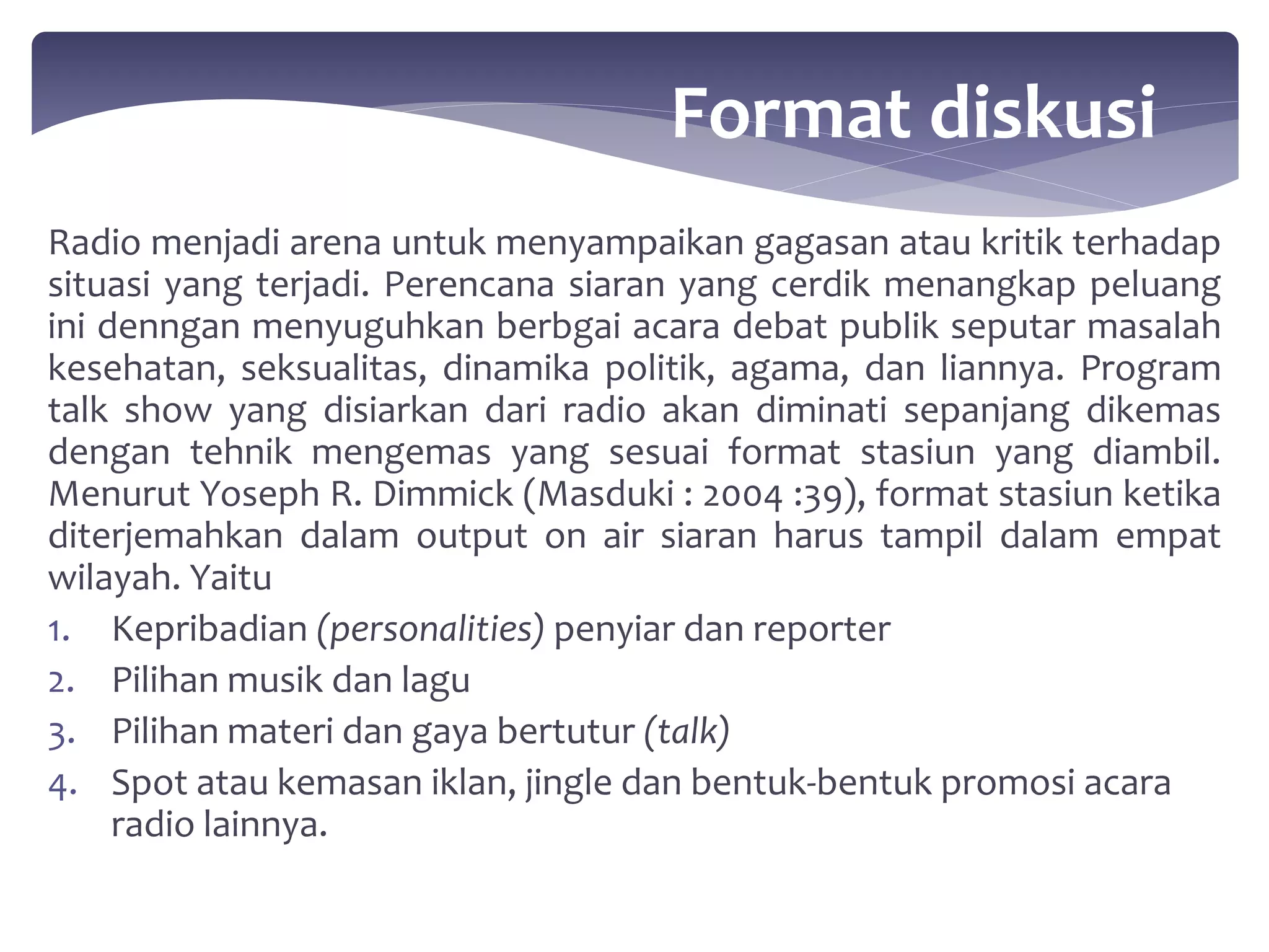Radio menjadi arena untuk menyampaikan gagasan atau kritik terhadap 
situasi yang terjadi. Perencana siaran yang cerdik menangkap peluang 
ini denngan menyuguhkan berbgai acara debat publik seputar masalah 
kesehatan, seksualitas, dinamika politik, agama, dan liannya. Program 
talk show yang disiarkan dari radio akan diminati sepanjang dikemas 
dengan tehnik mengemas yang sesuai format stasiun yang diambil. 
Menurut Yoseph R. Dimmick (Masduki : 2004 :39), format stasiun ketika 
diterjemahkan dalam output on air siaran harus tampil dalam empat 
wilayah. Yaitu 
1. Kepribadian (personalities) penyiar dan reporter 
2. Pilihan musik dan lagu 
3. Pilihan materi dan gaya bertutur (talk) 
4. Spot atau kemasan iklan, jingle dan bentuk-bentuk promosi acara 
radio lainnya. 
Format diskusi 
 