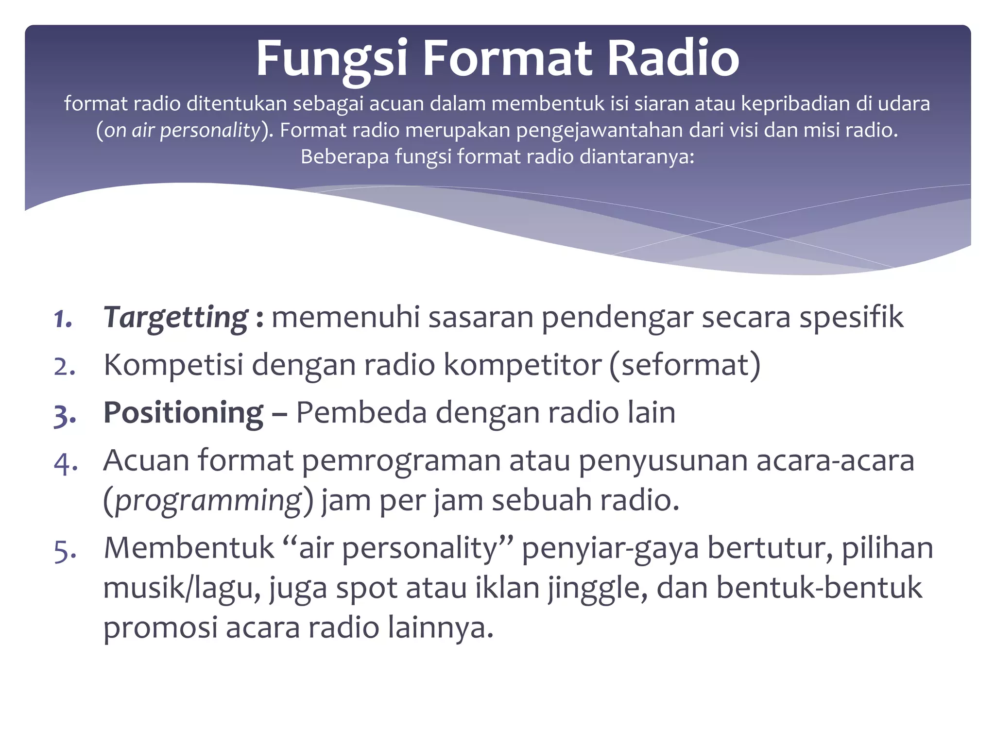 Fungsi Format Radio 
format radio ditentukan sebagai acuan dalam membentuk isi siaran atau kepribadian di udara 
(on air personality). Format radio merupakan pengejawantahan dari visi dan misi radio. 
Beberapa fungsi format radio diantaranya: 
1. Targetting : memenuhi sasaran pendengar secara spesifik 
2. Kompetisi dengan radio kompetitor (seformat) 
3. Positioning – Pembeda dengan radio lain 
4. Acuan format pemrograman atau penyusunan acara-acara 
(programming) jam per jam sebuah radio. 
5. Membentuk “air personality” penyiar-gaya bertutur, pilihan 
musik/lagu, juga spot atau iklan jinggle, dan bentuk-bentuk 
promosi acara radio lainnya. 
 