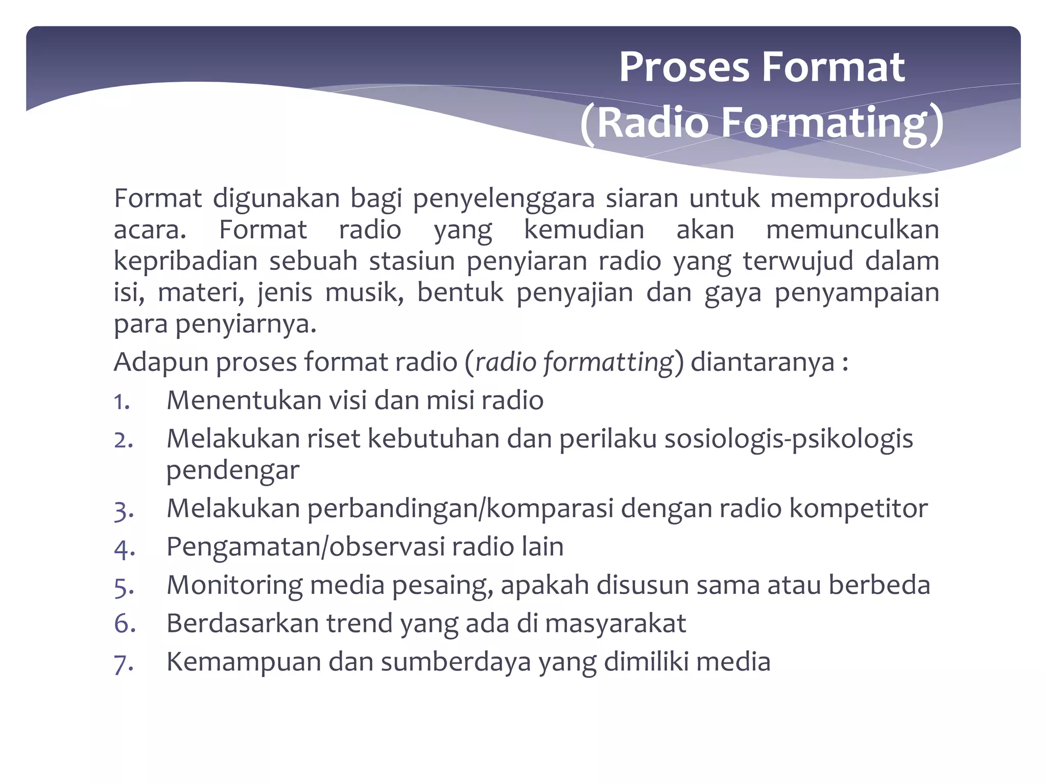Proses Format 
(Radio Formating) 
Format digunakan bagi penyelenggara siaran untuk memproduksi 
acara. Format radio yang kemudian akan memunculkan 
kepribadian sebuah stasiun penyiaran radio yang terwujud dalam 
isi, materi, jenis musik, bentuk penyajian dan gaya penyampaian 
para penyiarnya. 
Adapun proses format radio (radio formatting) diantaranya : 
1. Menentukan visi dan misi radio 
2. Melakukan riset kebutuhan dan perilaku sosiologis-psikologis 
pendengar 
3. Melakukan perbandingan/komparasi dengan radio kompetitor 
4. Pengamatan/observasi radio lain 
5. Monitoring media pesaing, apakah disusun sama atau berbeda 
6. Berdasarkan trend yang ada di masyarakat 
7. Kemampuan dan sumberdaya yang dimiliki media 
 