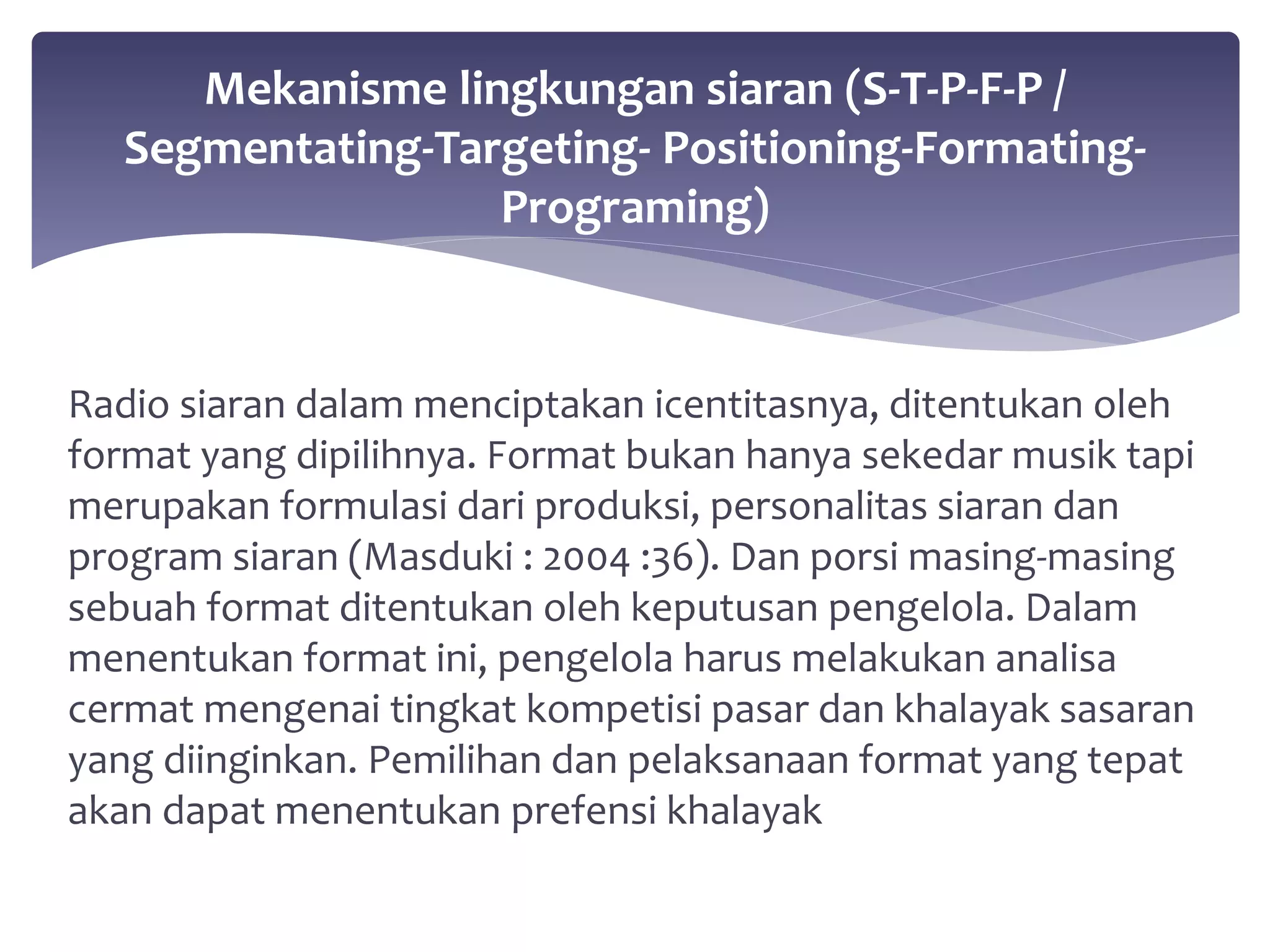 Mekanisme lingkungan siaran (S-T-P-F-P / 
Segmentating-Targeting- Positioning-Formating- 
Programing) 
Radio siaran dalam menciptakan icentitasnya, ditentukan oleh 
format yang dipilihnya. Format bukan hanya sekedar musik tapi 
merupakan formulasi dari produksi, personalitas siaran dan 
program siaran (Masduki : 2004 :36). Dan porsi masing-masing 
sebuah format ditentukan oleh keputusan pengelola. Dalam 
menentukan format ini, pengelola harus melakukan analisa 
cermat mengenai tingkat kompetisi pasar dan khalayak sasaran 
yang diinginkan. Pemilihan dan pelaksanaan format yang tepat 
akan dapat menentukan prefensi khalayak 
 