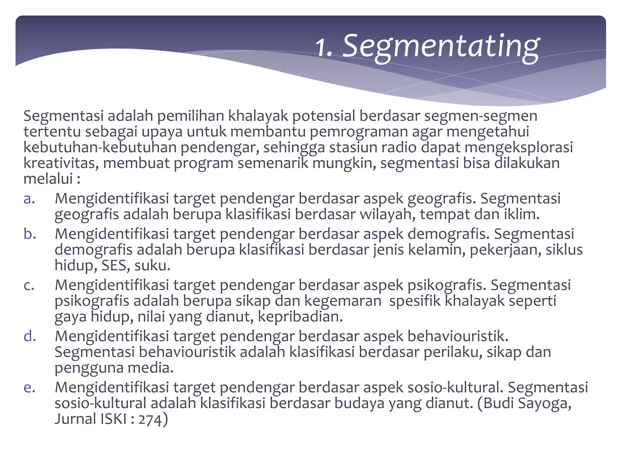 1. Segmentating 
Segmentasi adalah pemilihan khalayak potensial berdasar segmen-segmen 
tertentu sebagai upaya untuk membantu pemrograman agar mengetahui 
kebutuhan-kebutuhan pendengar, sehingga stasiun radio dapat mengeksplorasi 
kreativitas, membuat program semenarik mungkin, segmentasi bisa dilakukan 
melalui : 
a. Mengidentifikasi target pendengar berdasar aspek geografis. Segmentasi 
geografis adalah berupa klasifikasi berdasar wilayah, tempat dan iklim. 
b. Mengidentifikasi target pendengar berdasar aspek demografis. Segmentasi 
demografis adalah berupa klasifikasi berdasar jenis kelamin, pekerjaan, siklus 
hidup, SES, suku. 
c. Mengidentifikasi target pendengar berdasar aspek psikografis. Segmentasi 
psikografis adalah berupa sikap dan kegemaran spesifik khalayak seperti 
gaya hidup, nilai yang dianut, kepribadian. 
d. Mengidentifikasi target pendengar berdasar aspek behaviouristik. 
Segmentasi behaviouristik adalah klasifikasi berdasar perilaku, sikap dan 
pengguna media. 
e. Mengidentifikasi target pendengar berdasar aspek sosio-kultural. Segmentasi 
sosio-kultural adalah klasifikasi berdasar budaya yang dianut. (Budi Sayoga, 
Jurnal ISKI : 274) 
 