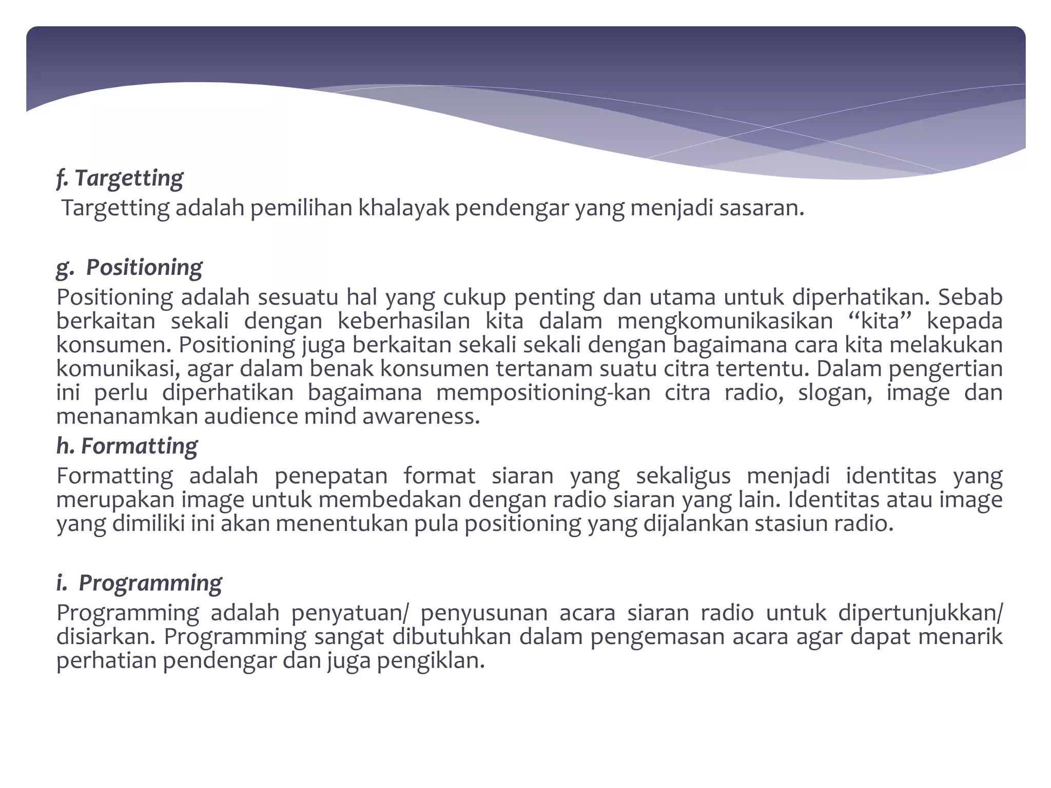 f. Targetting 
Targetting adalah pemilihan khalayak pendengar yang menjadi sasaran. 
g. Positioning 
Positioning adalah sesuatu hal yang cukup penting dan utama untuk diperhatikan. Sebab 
berkaitan sekali dengan keberhasilan kita dalam mengkomunikasikan “kita” kepada 
konsumen. Positioning juga berkaitan sekali sekali dengan bagaimana cara kita melakukan 
komunikasi, agar dalam benak konsumen tertanam suatu citra tertentu. Dalam pengertian 
ini perlu diperhatikan bagaimana mempositioning-kan citra radio, slogan, image dan 
menanamkan audience mind awareness. 
h. Formatting 
Formatting adalah penepatan format siaran yang sekaligus menjadi identitas yang 
merupakan image untuk membedakan dengan radio siaran yang lain. Identitas atau image 
yang dimiliki ini akan menentukan pula positioning yang dijalankan stasiun radio. 
i. Programming 
Programming adalah penyatuan/ penyusunan acara siaran radio untuk dipertunjukkan/ 
disiarkan. Programming sangat dibutuhkan dalam pengemasan acara agar dapat menarik 
perhatian pendengar dan juga pengiklan. 
 