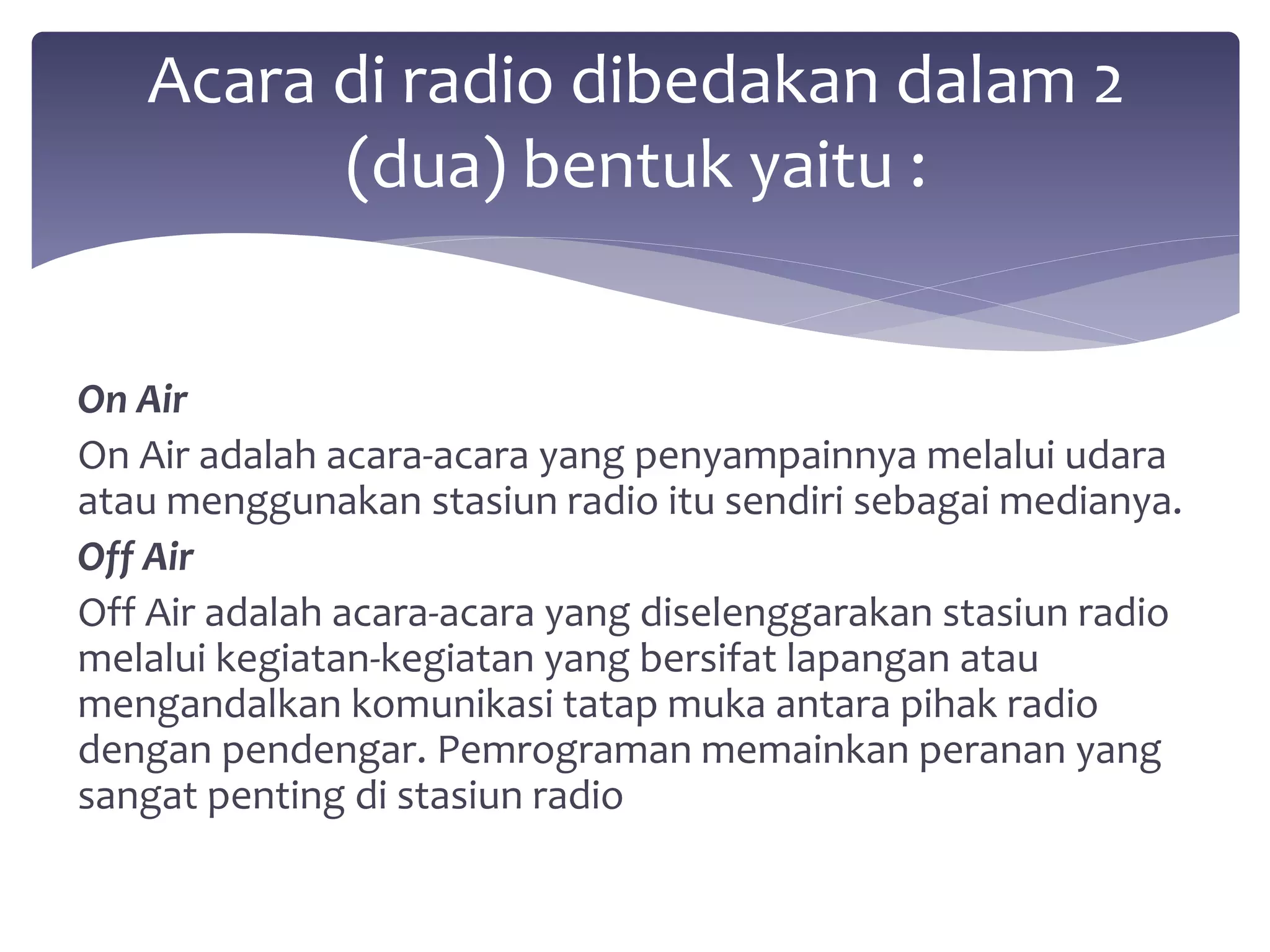 Acara di radio dibedakan dalam 2 
(dua) bentuk yaitu : 
On Air 
On Air adalah acara-acara yang penyampainnya melalui udara 
atau menggunakan stasiun radio itu sendiri sebagai medianya. 
Off Air 
Off Air adalah acara-acara yang diselenggarakan stasiun radio 
melalui kegiatan-kegiatan yang bersifat lapangan atau 
mengandalkan komunikasi tatap muka antara pihak radio 
dengan pendengar. Pemrograman memainkan peranan yang 
sangat penting di stasiun radio 
 