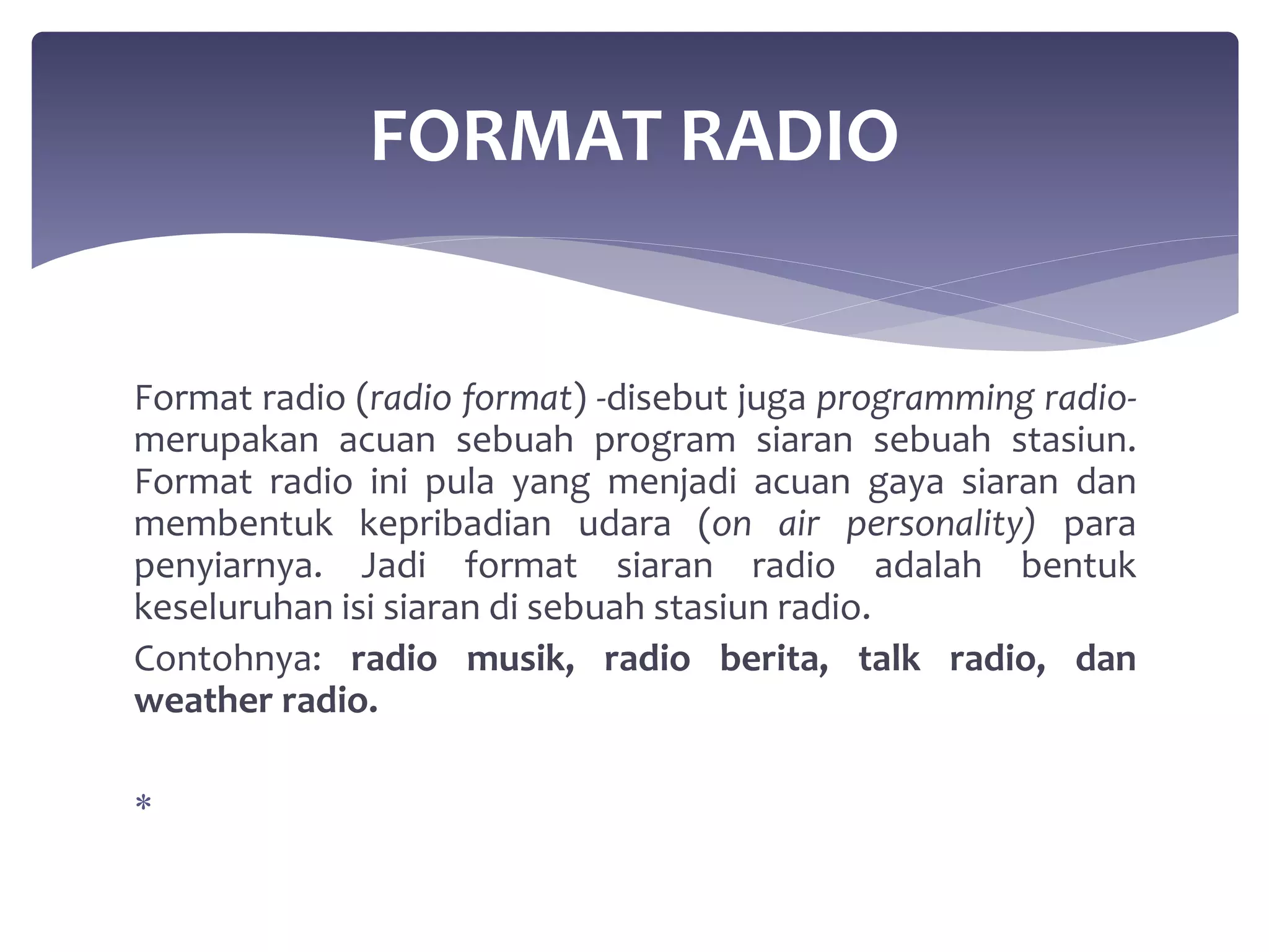 FORMAT RADIO 
Format radio (radio format) -disebut juga programming radio-merupakan 
acuan sebuah program siaran sebuah stasiun. 
Format radio ini pula yang menjadi acuan gaya siaran dan 
membentuk kepribadian udara (on air personality) para 
penyiarnya. Jadi format siaran radio adalah bentuk 
keseluruhan isi siaran di sebuah stasiun radio. 
Contohnya: radio musik, radio berita, talk radio, dan 
weather radio. 
 
 