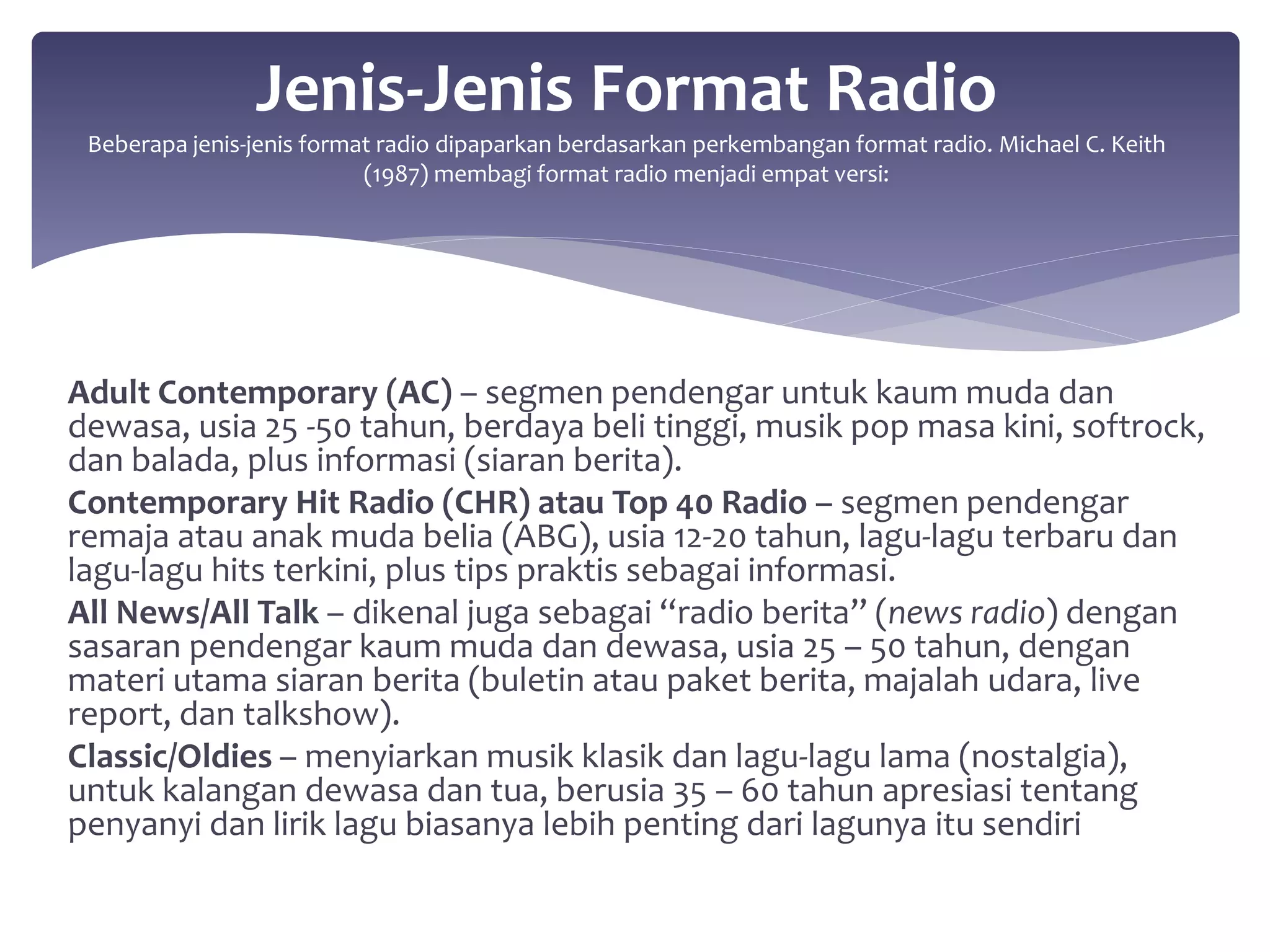 Jenis-Jenis Format Radio 
Beberapa jenis-jenis format radio dipaparkan berdasarkan perkembangan format radio. Michael C. Keith 
(1987) membagi format radio menjadi empat versi: 
Adult Contemporary (AC) – segmen pendengar untuk kaum muda dan 
dewasa, usia 25 -50 tahun, berdaya beli tinggi, musik pop masa kini, softrock, 
dan balada, plus informasi (siaran berita). 
Contemporary Hit Radio (CHR) atau Top 40 Radio – segmen pendengar 
remaja atau anak muda belia (ABG), usia 12-20 tahun, lagu-lagu terbaru dan 
lagu-lagu hits terkini, plus tips praktis sebagai informasi. 
All News/All Talk – dikenal juga sebagai “radio berita” (news radio) dengan 
sasaran pendengar kaum muda dan dewasa, usia 25 – 50 tahun, dengan 
materi utama siaran berita (buletin atau paket berita, majalah udara, live 
report, dan talkshow). 
Classic/Oldies – menyiarkan musik klasik dan lagu-lagu lama (nostalgia), 
untuk kalangan dewasa dan tua, berusia 35 – 60 tahun apresiasi tentang 
penyanyi dan lirik lagu biasanya lebih penting dari lagunya itu sendiri 
 