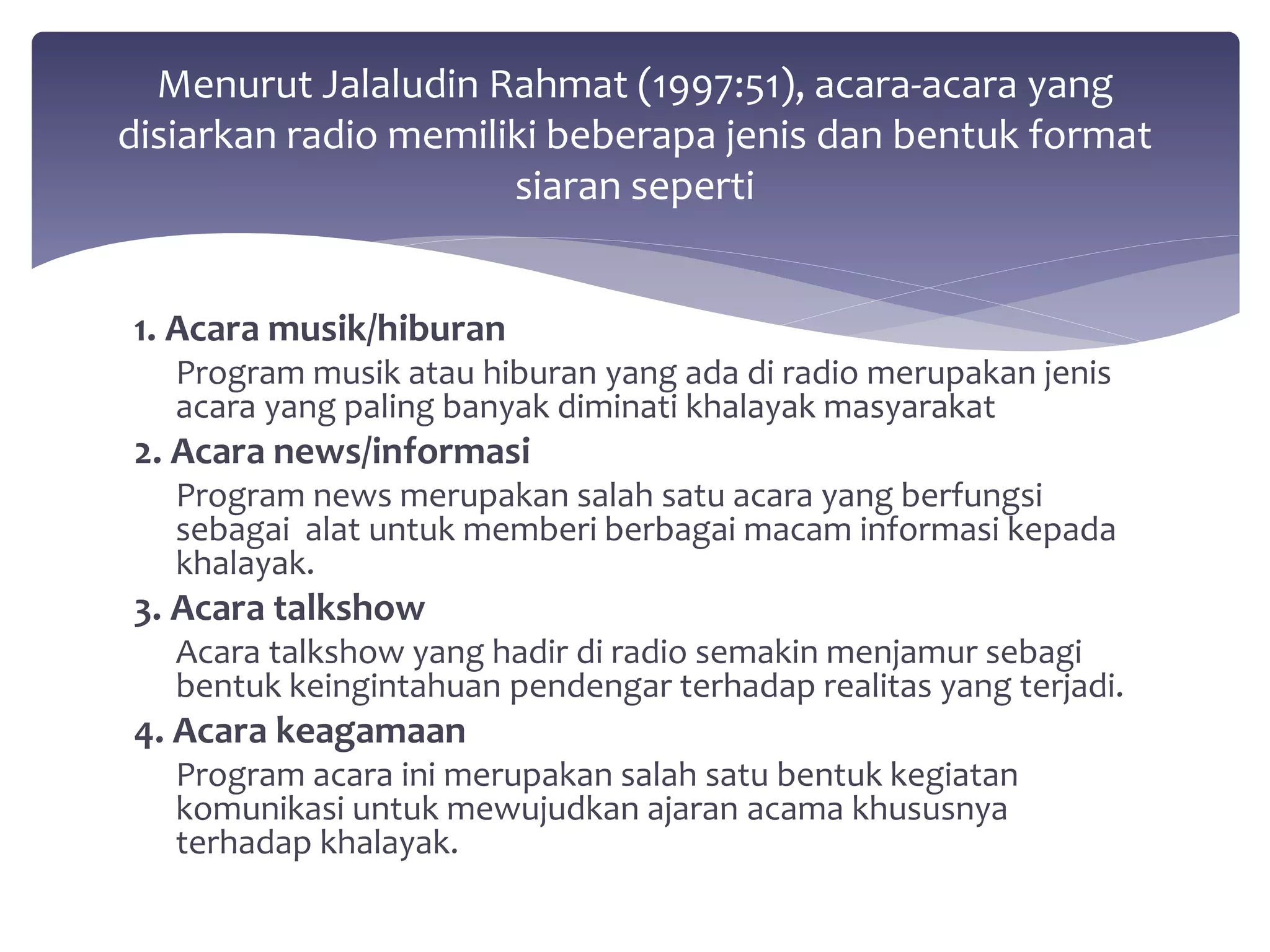 Menurut Jalaludin Rahmat (1997:51), acara-acara yang 
disiarkan radio memiliki beberapa jenis dan bentuk format 
1. Acara musik/hiburan 
siaran seperti 
Program musik atau hiburan yang ada di radio merupakan jenis 
acara yang paling banyak diminati khalayak masyarakat 
2. Acara news/informasi 
Program news merupakan salah satu acara yang berfungsi 
sebagai alat untuk memberi berbagai macam informasi kepada 
khalayak. 
3. Acara talkshow 
Acara talkshow yang hadir di radio semakin menjamur sebagi 
bentuk keingintahuan pendengar terhadap realitas yang terjadi. 
4. Acara keagamaan 
Program acara ini merupakan salah satu bentuk kegiatan 
komunikasi untuk mewujudkan ajaran acama khususnya 
terhadap khalayak. 
 