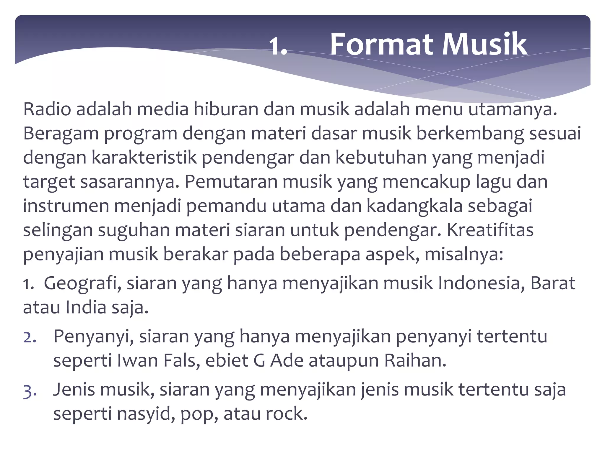 1. Format Musik 
Radio adalah media hiburan dan musik adalah menu utamanya. 
Beragam program dengan materi dasar musik berkembang sesuai 
dengan karakteristik pendengar dan kebutuhan yang menjadi 
target sasarannya. Pemutaran musik yang mencakup lagu dan 
instrumen menjadi pemandu utama dan kadangkala sebagai 
selingan suguhan materi siaran untuk pendengar. Kreatifitas 
penyajian musik berakar pada beberapa aspek, misalnya: 
1. Geografi, siaran yang hanya menyajikan musik Indonesia, Barat 
atau India saja. 
2. Penyanyi, siaran yang hanya menyajikan penyanyi tertentu 
seperti Iwan Fals, ebiet G Ade ataupun Raihan. 
3. Jenis musik, siaran yang menyajikan jenis musik tertentu saja 
seperti nasyid, pop, atau rock. 
 