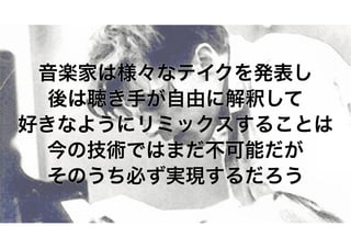 音楽家は様々なテイクを発表し 
後は聴き手が自由に解釈して 
好きなようにリミックスすることは 
今の技術ではまだ不可能だが 
そのうち必ず実現するだろう 
 