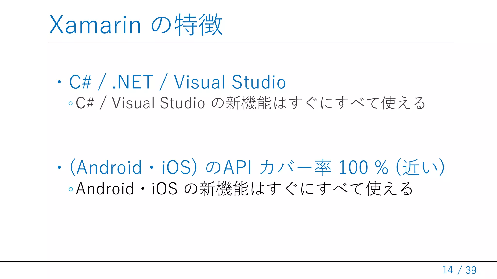 / 39
Xamarin の特徴
・C# / .NET / Visual Studio
◦C# / Visual Studio の新機能はすぐにすべて使える
・(Android・iOS) のAPI カバー率 100 % (近い)
◦Android・iOS の新機能はすぐにすべて使える
14
 