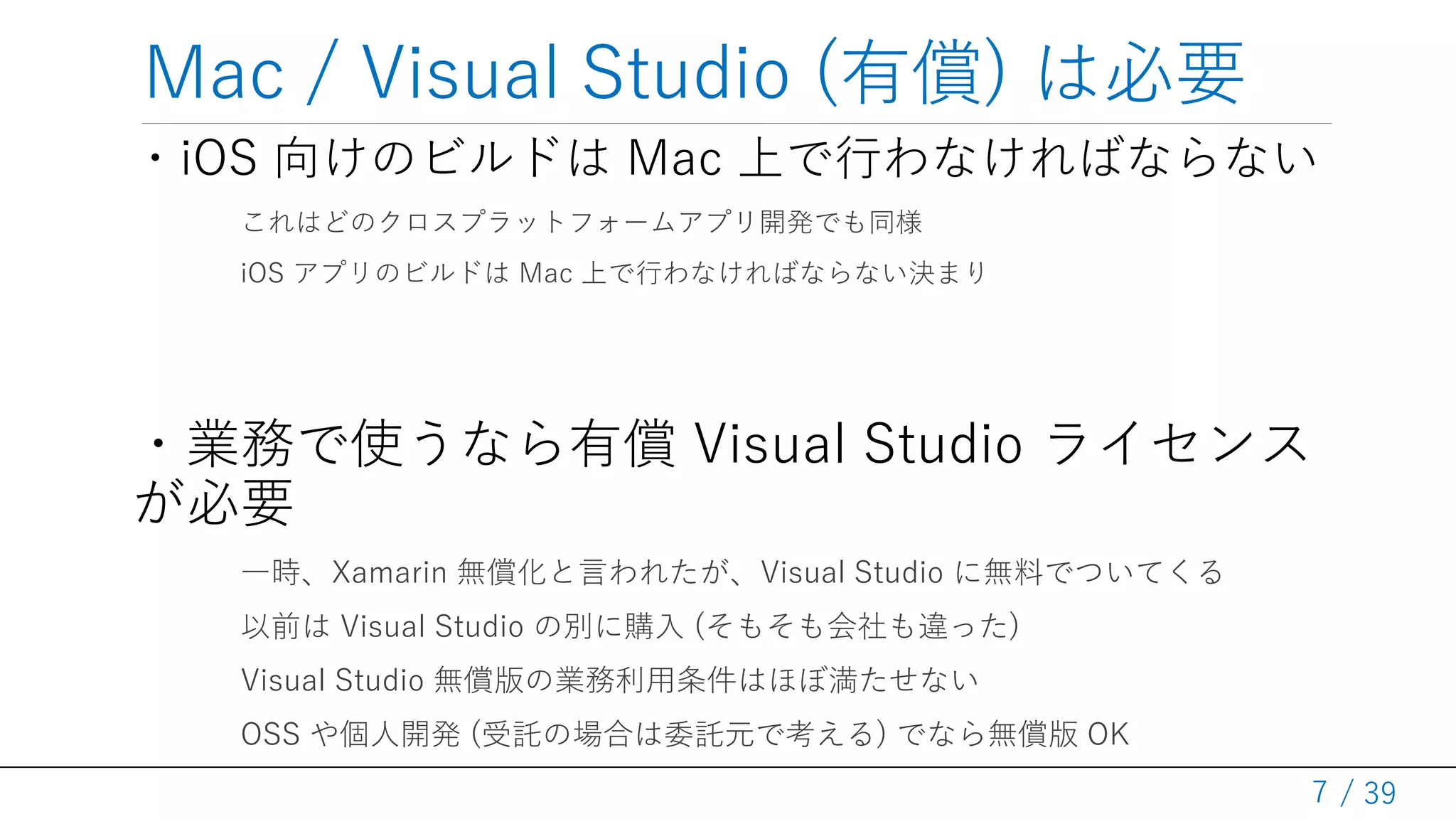/ 39
Mac / Visual Studio (有償) は必要
・iOS 向けのビルドは Mac 上で行わなければならない
これはどのクロスプラットフォームアプリ開発でも同様
iOS アプリのビルドは Mac 上で行わなければならない決まり
・業務で使うなら有償 Visual Studio ライセンス
が必要
一時、Xamarin 無償化と言われたが、Visual Studio に無料でついてくる
以前は Visual Studio の別に購入 (そもそも会社も違った)
Visual Studio 無償版の業務利用条件はほぼ満たせない
OSS や個人開発 (受託の場合は委託元で考える) でなら無償版 OK
7
 