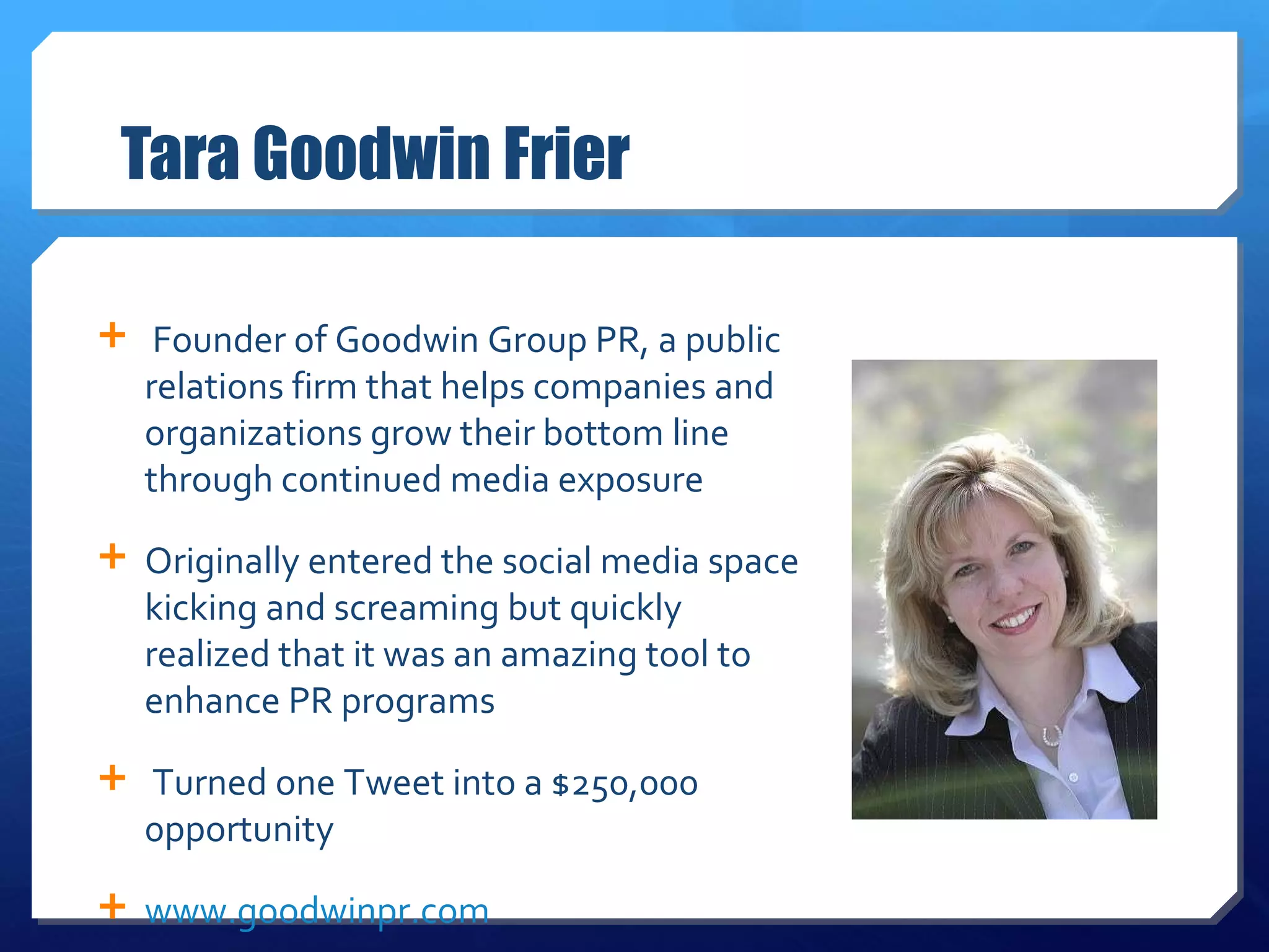 Tara Goodwin Frier Founder of Goodwin Group PR, a public relations firm that helps companies and organizations grow their bottom line through continued media exposure Originally entered the social media space kicking and screaming but quickly realized that it was an amazing tool to enhance PR programs Turned one Tweet into a $250,000 0pportunity www.goodwinpr.com 