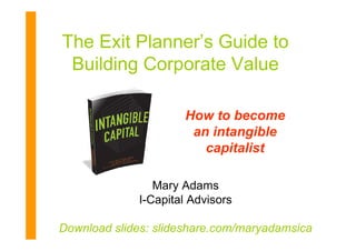 The Exit Planner’s Guide to
 Building Corporate Value

                       How to become
                        an intangible
                          capitalist

                 Mary Adams
              I-Capital Advisors

Download slides: slideshare.com/maryadamsicaICA-1
 