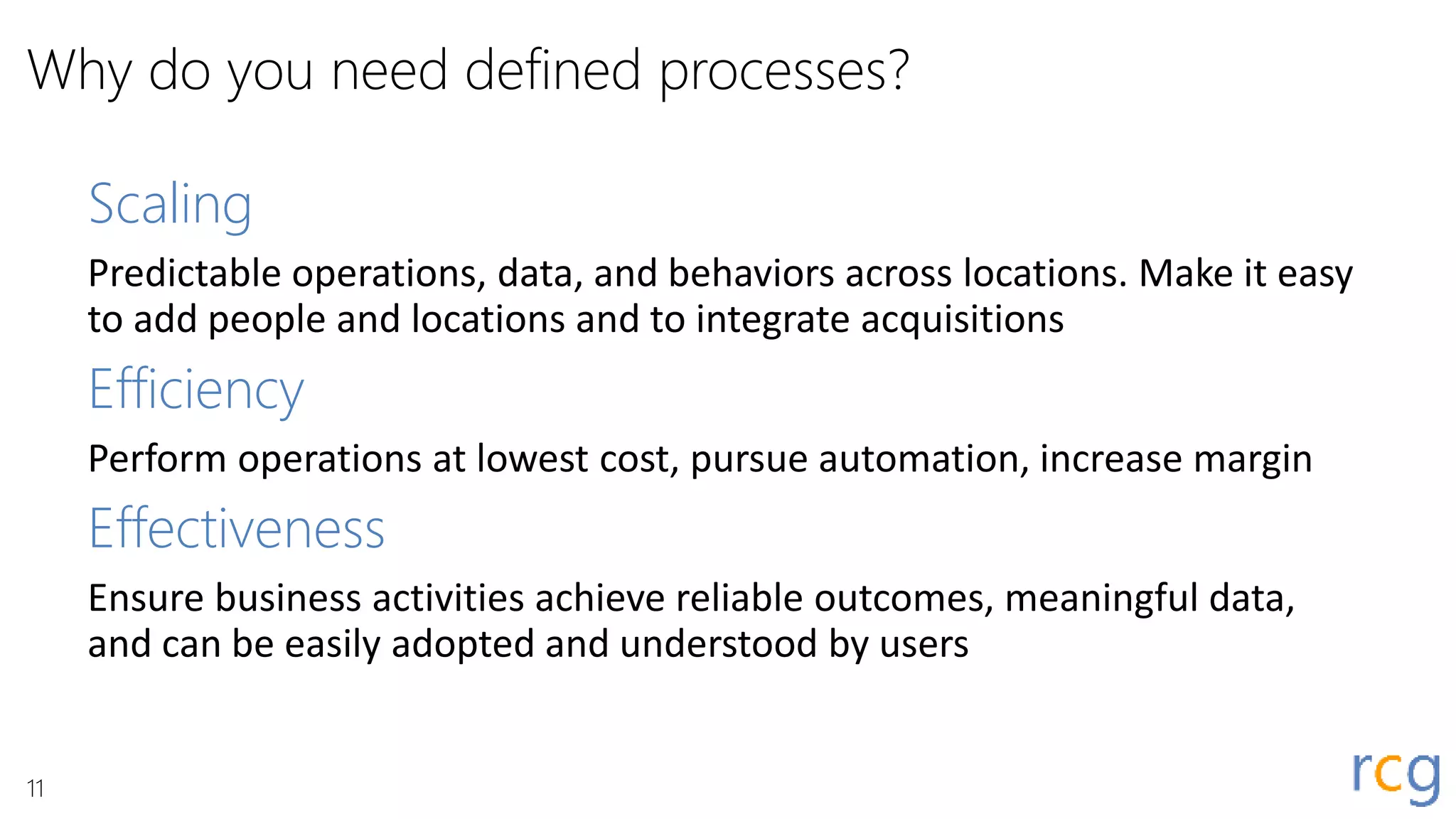 Why do you need defined processes?
Scaling
Predictable operations, data, and behaviors across locations. Make it easy
to add people and locations and to integrate acquisitions
Efficiency
Perform operations at lowest cost, pursue automation, increase margin
Effectiveness
Ensure business activities achieve reliable outcomes, meaningful data,
and can be easily adopted and understood by users
11
 