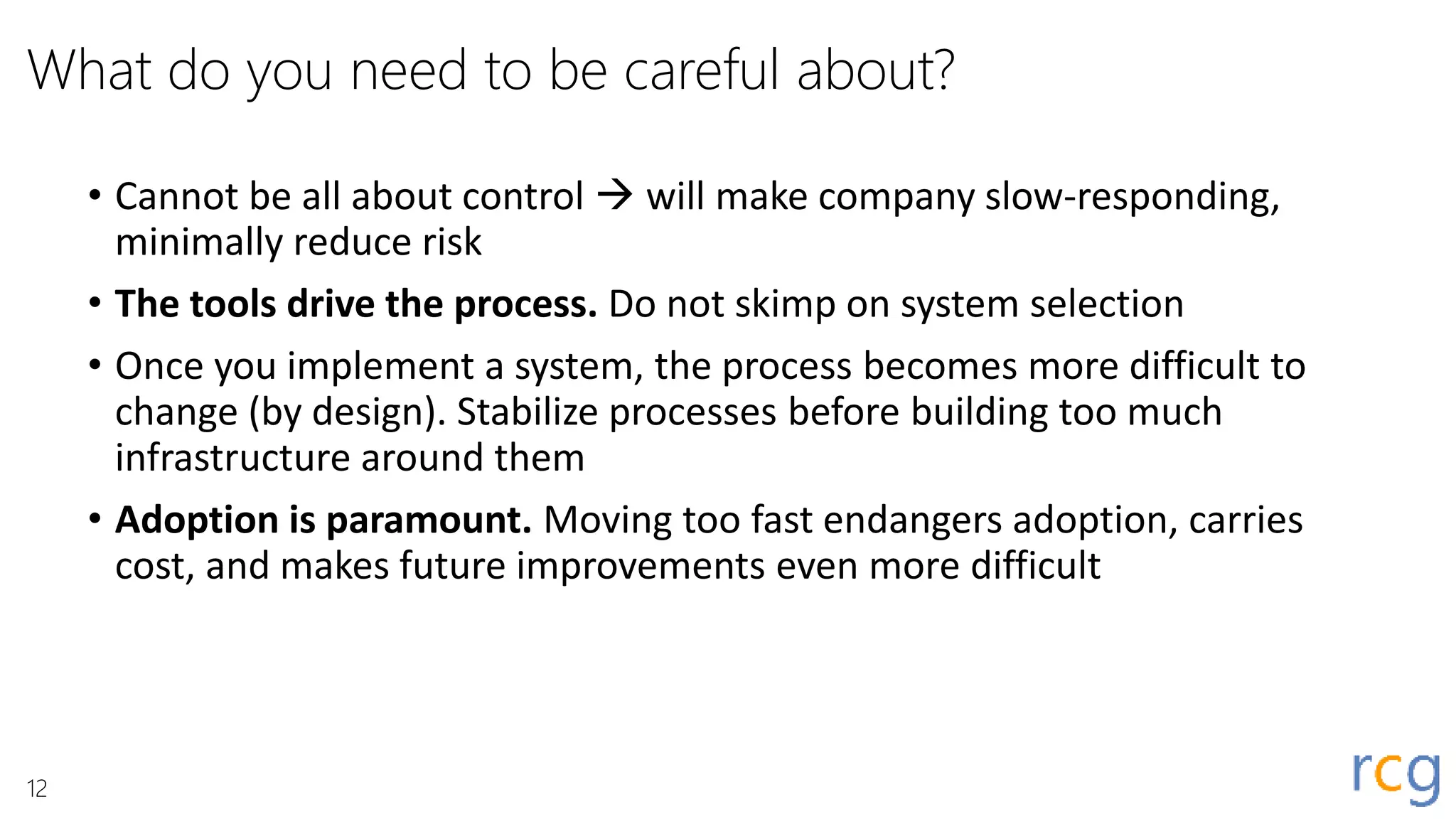 What do you need to be careful about?
• Cannot be all about control  will make company slow-responding,
minimally reduce risk
• The tools drive the process. Do not skimp on system selection
• Once you implement a system, the process becomes more difficult to
change (by design). Stabilize processes before building too much
infrastructure around them
• Adoption is paramount. Moving too fast endangers adoption, carries
cost, and makes future improvements even more difficult
12
 