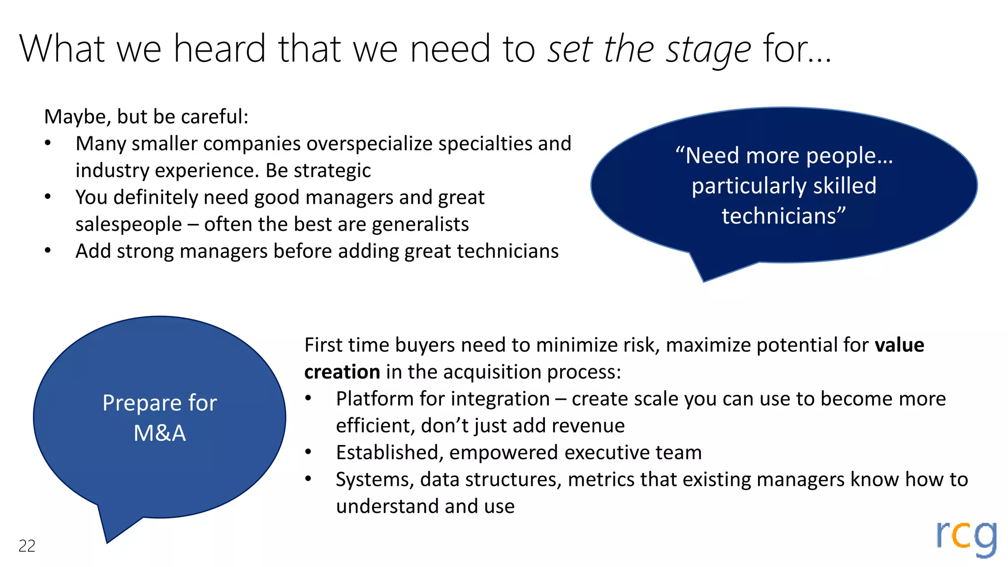 What we heard that we need to set the stage for…
“Need more people…
particularly skilled
technicians”
Maybe, but be careful:
• Many smaller companies overspecialize specialties and
industry experience. Be strategic
• You definitely need good managers and great
salespeople – often the best are generalists
• Add strong managers before adding great technicians
Prepare for
M&A
First time buyers need to minimize risk, maximize potential for value
creation in the acquisition process:
• Platform for integration – create scale you can use to become more
efficient, don’t just add revenue
• Established, empowered executive team
• Systems, data structures, metrics that existing managers know how to
understand and use
22
 