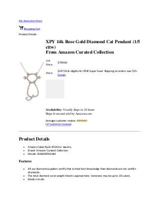 My Associates Store
Shopping Cart
Product Details
XPY 14k Rose Gold Diamond Cat Pendant (1/5
cttw)
From Amazon Curated Collection
List
Price:
$799.00
Price:
$247.50 & eligible for FREE Super Saver Shipping on orders over $25.
Details
Availability: Usually ships in 24 hours
Ships from and sold by Amazon.com
Average customer review:
(27 customer reviews)
Product Details
 Amazon Sales Rank: #5263 in Jewelry
 Brand: Amazon Curated Collection
 Model: Z54893FPNCAM
Features
 All our diamond suppliers certify that to their best knowledge their diamonds are not conflict
diamonds.
 The total diamond carat weight listed is approximate. Variances may be up to .03 carats.
 Made in India
 