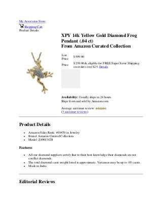 My Associates Store
Shopping Cart
Product Details
XPY 14k Yellow Gold Diamond Frog
Pendant (.04 ct)
From Amazon Curated Collection
List
Price:
$599.00
Price:
$239.00 & eligible for FREE Super Saver Shipping
on orders over $25. Details
Availability: Usually ships in 24 hours
Ships from and sold by Amazon.com
Average customer review:
(3 customer reviews)
Product Details
 Amazon Sales Rank: #10470 in Jewelry
 Brand: Amazon Curated Collection
 Model: Z49013CH
Features
 All our diamond suppliers certify that to their best knowledge their diamonds are not
conflict diamonds.
 The total diamond carat weight listed is approximate. Variances may be up to .05 carats.
 Made in India
Editorial Reviews
 