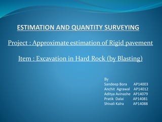Project : Approximate estimation of Rigid pavement
Item : Excavation in Hard Rock (by Blasting)
By
Sandeep Bora AP14003
Anchit Agrawal AP14012
Aditya Avinashe AP14079
Pratik Dalai AP14081
Shivali Kalra AP14088
 