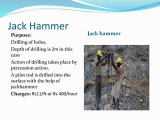 Jack Hammer
Jack hammerPurpose:
Drilling of holes,
Depth of drilling is 2m in this
case
Action of drilling takes place by
percussion action.
A pilot rod is drilled into the
surface with the help of
jackhammer
Charges: Rs11/ft or Rs 400/hour
 