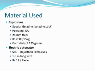 Material Used
 Explosives
 Special Gelatine (gelatine stick)
 Powergel IDL
 25 mm thick
 Rs 2000/25kg
 Each stick of 125 grams.
 Electric detonator
 SED – Rajasthan Explosives
 1.8 m long wire
 Rs 12 / Piece
 