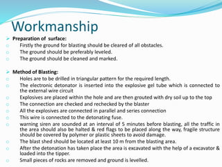 Workmanship
 Preparation of surface:
o Firstly the ground for blasting should be cleared of all obstacles.
o The ground should be preferably leveled.
o The ground should be cleaned and marked.
 Method of Blasting:
o Holes are to be drilled in triangular pattern for the required length.
o The electronic detonator is inserted into the explosive gel tube which is connected to
the external wire circuit
o Explosives are placed within the hole and are then grouted with dry soil up to the top
o The connection are checked and rechecked by the blaster
o All the explosives are connected in parallel and series connection
o This wire is connected to the detonating fuse.
o warning siren are sounded at an interval of 5 minutes before blasting, all the traffic in
the area should also be halted & red flags to be placed along the way, fragile structure
should be covered by polymer or plastic sheets to avoid damage.
o The blast shed should be located at least 10 m from the blasting area.
o After the detonation has taken place the area is excavated with the help of a excavator &
loaded into the tipper.
o Small pieces of rocks are removed and ground is levelled.
 