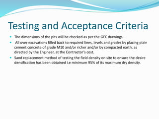 Testing and Acceptance Criteria
 The dimensions of the pits will be checked as per the GFC drawings .
 All over excavations filled back to required lines, levels and grades by placing plain
cement concrete of grade M10 and/or richer and/or by compacted earth, as
directed by the Engineer, at the Contractor’s cost.
 Sand replacement method of testing the field density on site to ensure the desire
densification has been obtained i.e minimum 95% of its maximum dry density.
 
