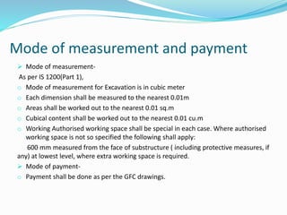 Mode of measurement and payment
 Mode of measurement-
As per IS 1200(Part 1),
o Mode of measurement for Excavation is in cubic meter
o Each dimension shall be measured to the nearest 0.01m
o Areas shall be worked out to the nearest 0.01 sq.m
o Cubical content shall be worked out to the nearest 0.01 cu.m
o Working Authorised working space shall be special in each case. Where authorised
working space is not so specified the following shall apply:
600 mm measured from the face of substructure ( including protective measures, if
any) at lowest level, where extra working space is required.
 Mode of payment-
o Payment shall be done as per the GFC drawings.
 