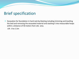 Brief specification
 Excavation for foundation in hard rock by blasting including trimming and levelling
the bed and removing the excavated material and stacking it into measurable heaps
within a distance of 50 meters from site area.
Lift: 0 to 1.5m
 