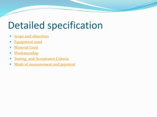 Detailed specification
 Scope and objectives
 Equipment used
 Material Used
 Workmanship
 Testing and Acceptance Criteria
 Mode of measurement and payment
 