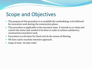Scope and Objectives
 The purpose of this procedure is to establish the methodology to be followed
for excavation work during the construction phase .
 This procedure is applicable to the execution team. It intends to co-relate and
control the entire task needed to be done in order to achieve satisfactory
construction excavation work.
 Excavation is to be done for Hard rock by the means of blasting.
 We have used a machine intensive approach .
 Scope of work- 10 cubic meter
 