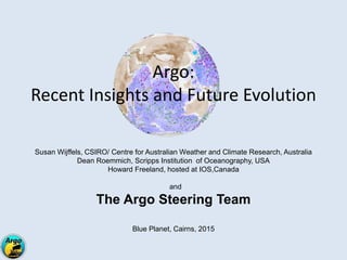 Argo:
Recent Insights and Future Evolution
Susan Wijffels, CSIRO/ Centre for Australian Weather and Climate Research, Australia
Dean Roemmich, Scripps Institution of Oceanography, USA
Howard Freeland, hosted at IOS,Canada
and
The Argo Steering Team
Blue Planet, Cairns, 2015
 