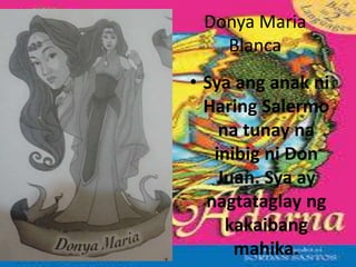 Donya Maria
Blanca
• Sya ang anak ni
Haring Salermo
na tunay na
inibig ni Don
Juan. Sya ay
nagtataglay ng
kakaibang
mahika.
 