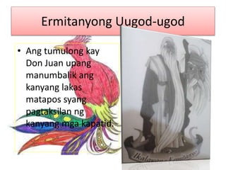 Ermitanyong Uugod-ugod
• Ang tumulong kay
Don Juan upang
manumbalik ang
kanyang lakas
matapos syang
pagtaksilan ng
kanyang mga kapatid.
 