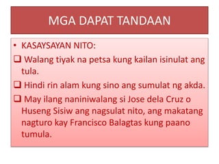 MGA DAPAT TANDAAN
• KASAYSAYAN NITO:
 Walang tiyak na petsa kung kailan isinulat ang
tula.
 Hindi rin alam kung sino ang sumulat ng akda.
 May ilang naniniwalang si Jose dela Cruz o
Huseng Sisiw ang nagsulat nito, ang makatang
nagturo kay Francisco Balagtas kung paano
tumula.
 