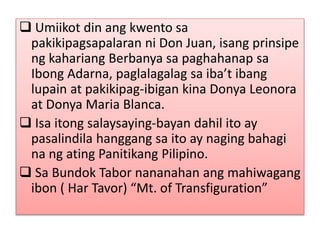  Umiikot din ang kwento sa
pakikipagsapalaran ni Don Juan, isang prinsipe
ng kahariang Berbanya sa paghahanap sa
Ibong Adarna, paglalagalag sa iba’t ibang
lupain at pakikipag-ibigan kina Donya Leonora
at Donya Maria Blanca.
 Isa itong salaysaying-bayan dahil ito ay
pasalindila hanggang sa ito ay naging bahagi
na ng ating Panitikang Pilipino.
 Sa Bundok Tabor nananahan ang mahiwagang
ibon ( Har Tavor) “Mt. of Transfiguration”
 