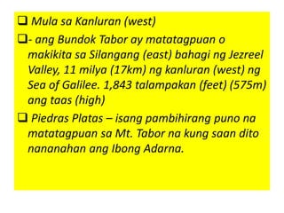  Mula sa Kanluran (west)
- ang Bundok Tabor ay matatagpuan o
makikita sa Silangang (east) bahagi ng Jezreel
Valley, 11 milya (17km) ng kanluran (west) ng
Sea of Galilee. 1,843 talampakan (feet) (575m)
ang taas (high)
 Piedras Platas – isang pambihirang puno na
matatagpuan sa Mt. Tabor na kung saan dito
nananahan ang Ibong Adarna.
 