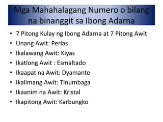Mga Mahahalagang Numero o bilang
na binanggit sa Ibong Adarna
• 7 Pitong Kulay ng Ibong Adarna at 7 Pitong Awit
• Unang Awit: Perlas
• Ikalawang Awit: Kiyas
• Ikatlong Awit : Esmaltado
• Ikaapat na Awit: Dyamante
• Ikalimang Awit: Tinumbaga
• Ikaanim na Awit: Kristal
• Ikapitong Awit: Karbungko
 